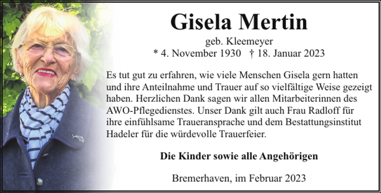 <p>Gisela Mertin</p><p>geb. Kleemeyer<br />* 4. November 1930 † 18. Januar 2023<br />Es tut gut zu erfahren, wie viele Menschen Gisela gern hatten<br />und ihre Anteilnahme und Trauer auf so vielfältige Weise gezeigt<br />haben. Herzlichen Dank sagen wir allen Mitarbeiterinnen des<br />AWO-Pflegedienstes. Unser Dank gilt auch Frau Radloff für<br />ihre einfühlsame Traueransprache und dem Bestattungsinstitut<br />Hadeler für die würdevolle Trauerfeier.</p><p>Die Kinder sowie alle Angehörigen<br />Bremerhaven, im Februar 2023</p>