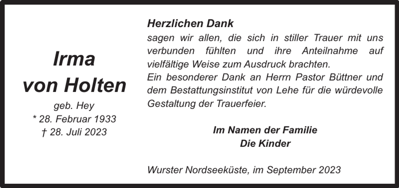<p>Herzlichen Dank</p><p>Irma<br />von Holten<br />geb. Hey<br />* 28. Februar 1933<br />† 28. Juli 2023</p><p>sagen wir allen, die sich in stiller Trauer mit uns<br />verbunden fühlten und ihre Anteilnahme auf<br />vielfältige Weise zum Ausdruck brachten.<br />Ein besonderer Dank an Herrn Pastor Büttner und<br />dem Bestattungsinstitut von Lehe für die würdevolle<br />Gestaltung der Trauerfeier.<br />Im Namen der Familie<br />Die Kinder<br />Wurster Nordseeküste, im September 2023</p>