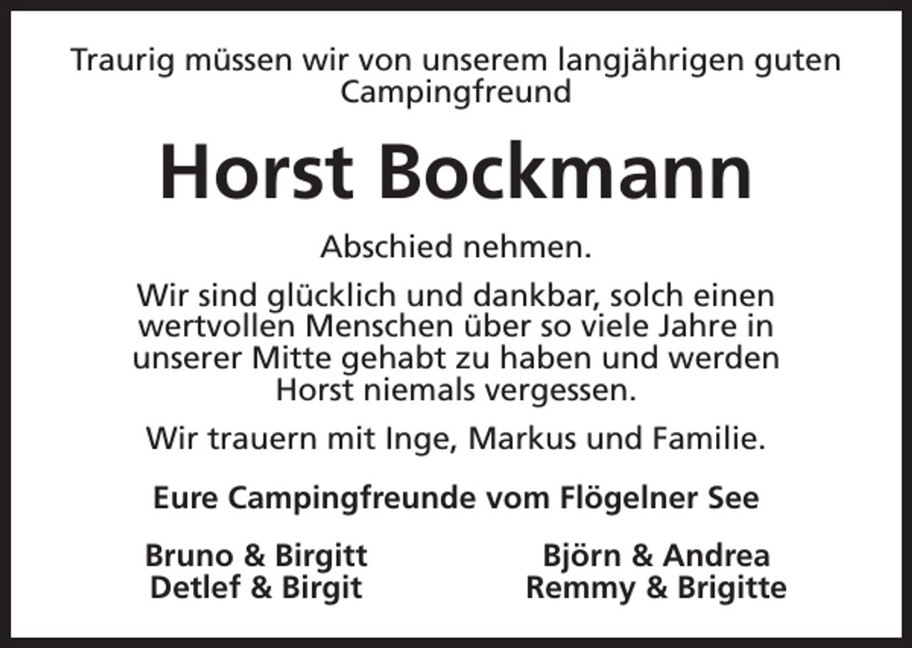 <p>Traurig müssen wir von unserem langjährigen guten<br />Campingfreund</p><p>Horst Bockmann<br />Abschied nehmen.<br />Wir sind glücklich und dankbar, solch einen<br />wertvollen Menschen über so viele Jahre in<br />unserer Mitte gehabt zu haben und werden<br />Horst niemals vergessen.<br />Wir trauern mit Inge, Markus und Familie.<br />Eure Campingfreunde vom Flögelner See<br />Bruno &amp; Birgitt<br />Detlef &amp; Birgit</p><p>Björn &amp; Andrea<br />Remmy &amp; Brigitte</p>