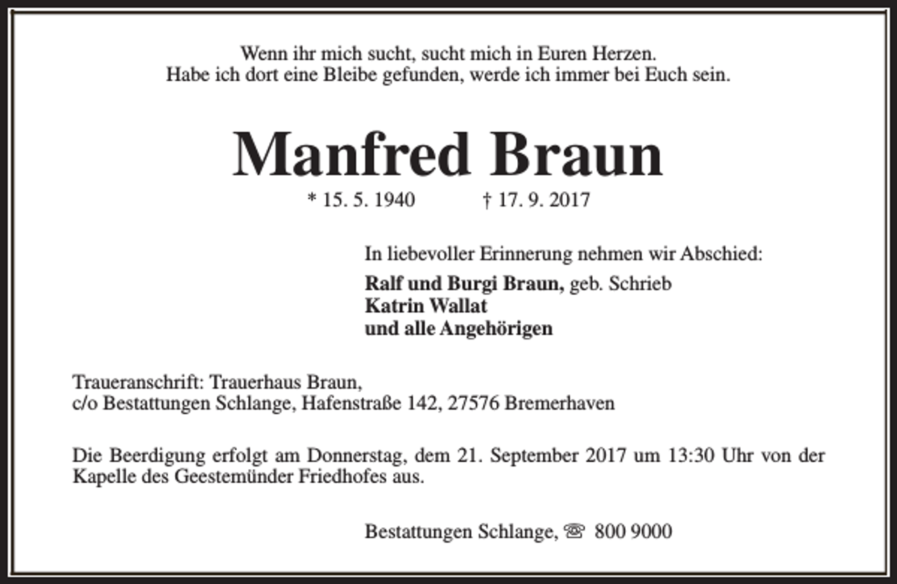 <p>Wenn ihr mich sucht, sucht mich in Euren Herzen.<br />Habe ich dort eine Bleibe gefunden, werde ich immer bei Euch sein.</p><p>Manfred Braun<br />* 15. 5. 1940</p><p>† 17. 9. 2017</p><p>In liebevoller Erinnerung nehmen wir Abschied:<br />Ralf und Burgi Braun, geb. Schrieb<br />Katrin Wallat<br />und alle Angehörigen<br />Traueranschrift: Trauerhaus Braun,<br />c/o Bestattungen Schlange, Hafenstraße 142, 27576 Bremerhaven<br />Die Beerdigung erfolgt am Donnerstag, dem 21. September 2017 um 13:30 Uhr von der<br />Kapelle des Geestemünder Friedhofes aus.<br />Bestattungen Schlange, s 800 9000</p>