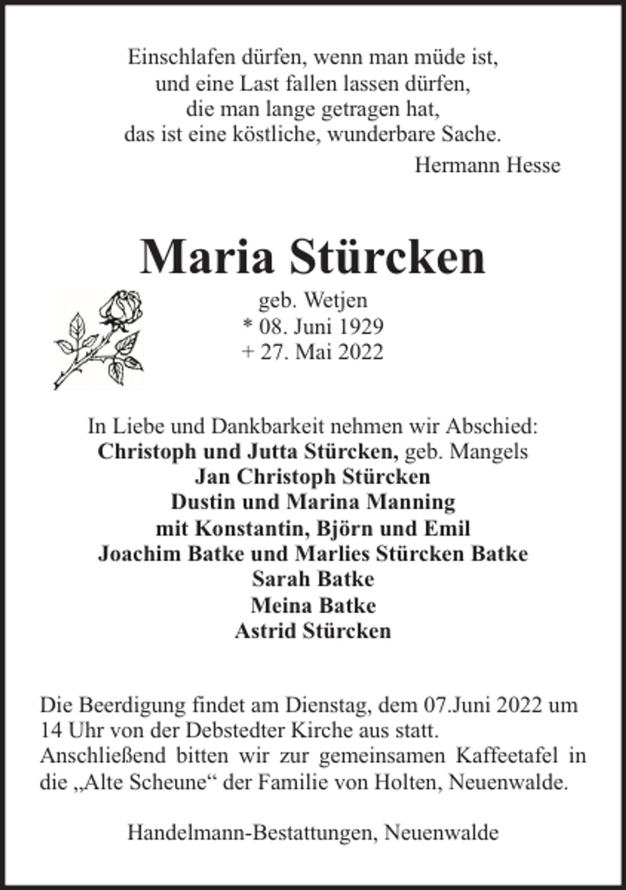<p>Einschlafen dürfen, wenn man müde ist,<br />und eine Last fallen lassen dürfen,<br />die man lange getragen hat,<br />das ist eine köstliche, wunderbare Sache.<br />Hermann Hesse</p><p>Maria Stürcken<br />geb. Wetjen<br />* 08. Juni 1929<br />+ 27. Mai 2022</p><p>In Liebe und Dankbarkeit nehmen wir Abschied:<br />Christoph und Jutta Stürcken, geb. Mangels<br />Jan Christoph Stürcken<br />Dustin und Marina Manning<br />mit Konstantin, Björn und Emil<br />Joachim Batke und Marlies Stürcken Batke<br />Sarah Batke<br />Meina Batke<br />Astrid Stürcken<br />Die Beerdigung findet am Dienstag, dem 07.Juni 2022 um<br />14 Uhr von der Debstedter Kirche aus statt.<br />Anschließend bitten wir zur gemeinsamen Kaffeetafel in<br />die „Alte Scheune“ der Familie von Holten, Neuenwalde.<br />Handelmann-Bestattungen, Neuenwalde</p>