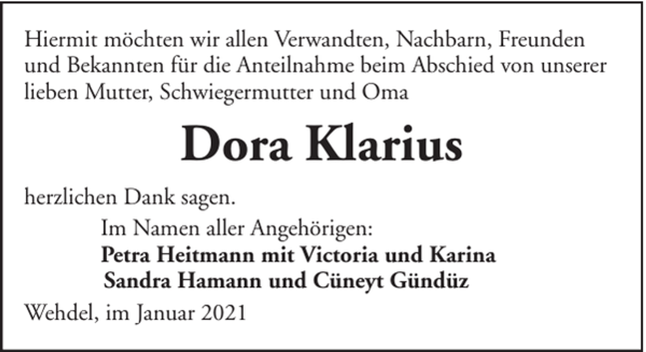 <p>Hiermit möchten wir allen Verwandten, Nachbarn, Freunden<br />und Bekannten für die Anteilnahme beim Abschied von unserer<br />lieben Mutter, Schwiegermutter und Oma</p><p>Dora Klarius<br />herzlichen Dank sagen.<br />Im Namen aller Angehörigen:<br />Petra Heitmann mit Victoria und Karina<br />Sandra Hamann und Cüneyt Gündüz<br />Wehdel, im Januar 2021</p>