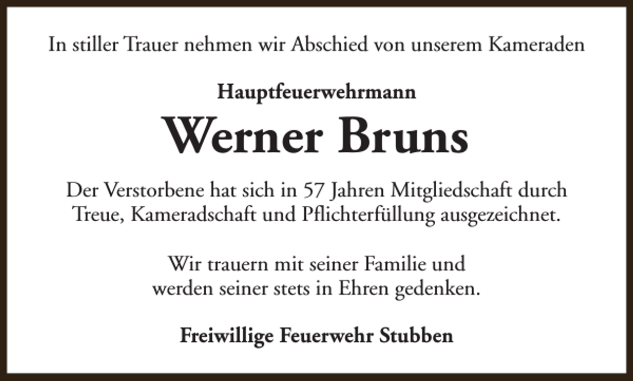 <p>In stiller Trauer nehmen wir Abschied von unserem Kameraden<br />Hauptfeuerwehrmann</p><p>Werner Bruns<br />Der Verstorbene hat sich in 57 Jahren Mitgliedschaft durch<br />Treue, Kameradschaft und Pflichterfüllung ausgezeichnet.<br />Wir trauern mit seiner Familie und<br />werden seiner stets in Ehren gedenken.<br />Freiwillige Feuerwehr Stubben</p>