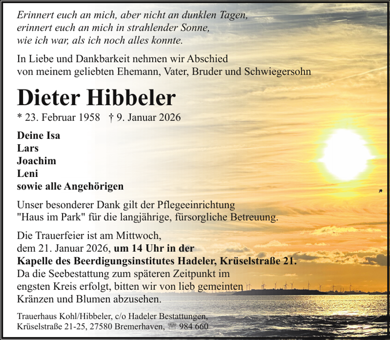 <p>Erinnert euch an mich, aber nicht an dunklen Tagen,<br />erinnert euch an mich in strahlender Sonne,<br />wie ich war, als ich noch alles konnte.<br />In Liebe und Dankbarkeit nehmen wir Abschied<br />von meinem geliebten Ehemann, Vater, Bruder und Schwiegersohn</p><p>Dieter Hibbeler</p><p>* 23. Februar 1958 † 9. Januar 2026<br />Deine Isa<br />Lars<br />Joachim<br />Leni<br />sowie alle Angehörigen<br />Unser besonderer Dank gilt der Pflegeeinrichtung<br />"Haus im Park" für die langjährige, fürsorgliche Betreuung.</p><p>Die Trauerfeier ist am Mittwoch,<br />dem 21. Januar 2026, um 14 Uhr in der<br />Kapelle des Beerdigungsinstitutes Hadeler, Krüselstraße 21.<br />Da die Seebestattung zum späteren Zeitpunkt im<br />engsten Kreis erfolgt, bitten wir von lieb gemeinten<br />Kränzen und Blumen abzusehen.<br />Trauerhaus Kohl/Hibbeler, c/o Hadeler Bestattungen,<br />Krüselstraße 21-25, 27580 Bremerhaven, ' 984 660</p>