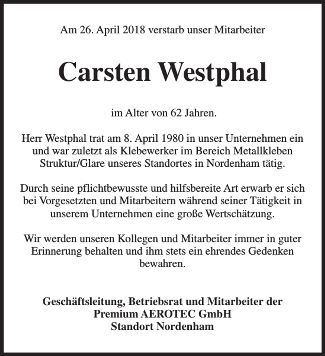 <p>Am 26. April 2018 verstarb unser Mitarbeiter</p><p>Carsten Westphal<br />im Alter von 62 Jahren.<br />Herr Westphal trat am 8. April 1980 in unser Unternehmen ein<br />und war zuletzt als Klebewerker im Bereich Metallkleben<br />Struktur/Glare unseres Standortes in Nordenham tätig.<br />Durch seine pflichtbewusste und hilfsbereite Art erwarb er sich<br />bei Vorgesetzten und Mitarbeitern während seiner Tätigkeit in<br />unserem Unternehmen eine große Wertschätzung.<br />Wir werden unseren Kollegen und Mitarbeiter immer in guter<br />Erinnerung behalten und ihm stets ein ehrendes Gedenken<br />bewahren.<br />Geschäftsleitung, Betriebsrat und Mitarbeiter der<br />Premium AEROTEC GmbH<br />Standort Nordenham</p>