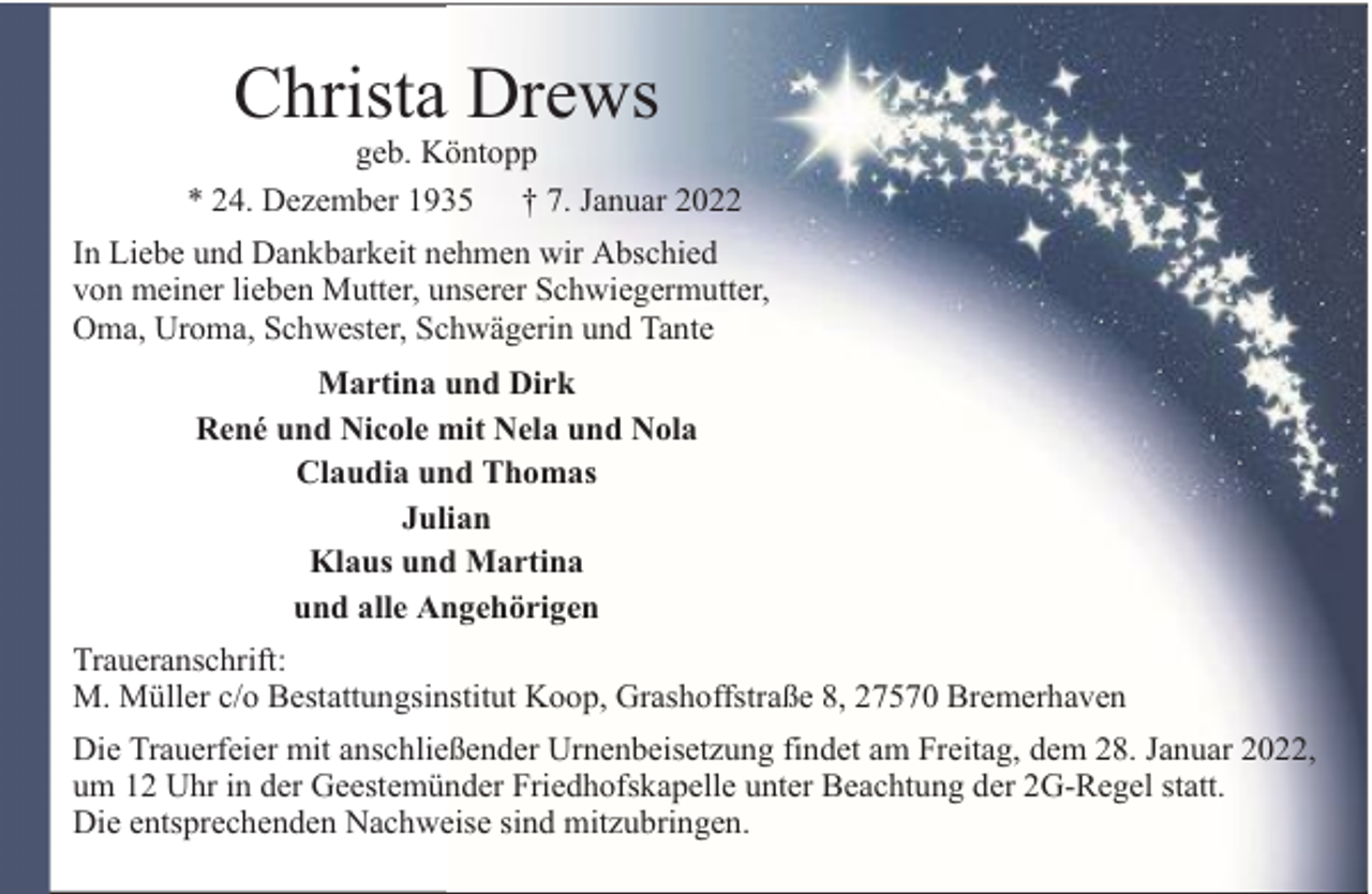 <p>Christa Drews</p><p>geb. Köntopp<br />* 24. Dezember 1935 † 7. Januar 2022<br />In Liebe und Dankbarkeit nehmen wir Abschied<br />von meiner lieben Mutter, unserer Schwiegermutter,<br />Oma, Uroma, Schwester, Schwägerin und Tante<br />Martina und Dirk<br />René und Nicole mit Nela und Nola<br />Claudia und Thomas<br />Julian<br />Klaus und Martina<br />und alle Angehörigen<br />Traueranschrift:<br />M. Müller c/o Bestattungsinstitut Koop, Grashoffstraße 8, 27570 Bremerhaven<br />Die Trauerfeier mit anschließender Urnenbeisetzung findet am Freitag, dem 28. Januar 2022,<br />um 12 Uhr in der Geestemünder Friedhofskapelle unter Beachtung der 2G-Regel statt.<br />Die entsprechenden Nachweise sind mitzubringen.</p>