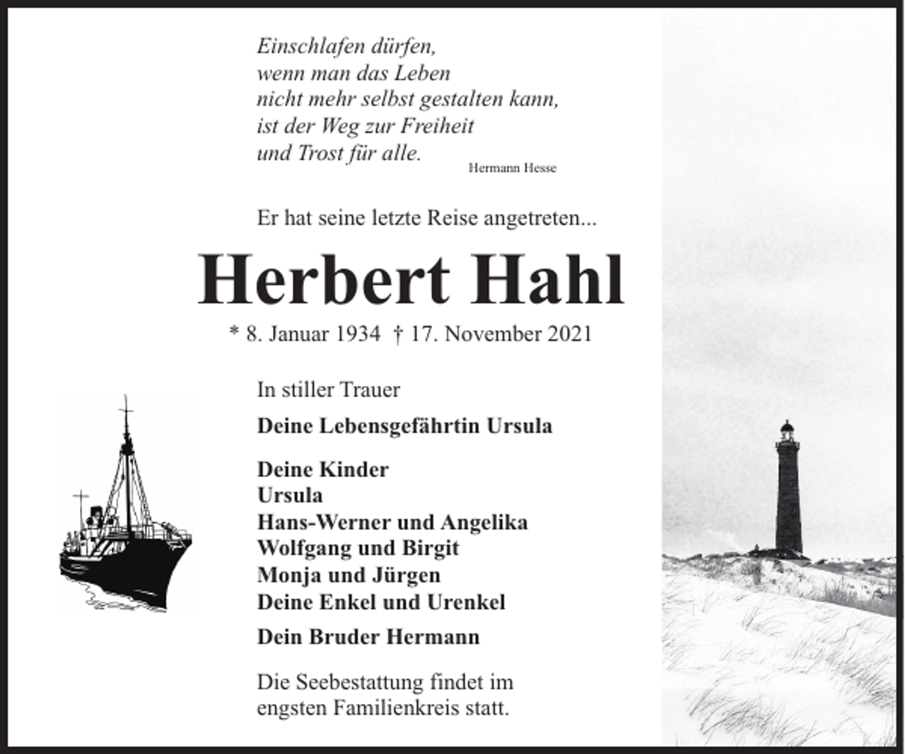 <p>Einschlafen dürfen,<br />wenn man das Leben<br />nicht mehr selbst gestalten kann,<br />ist der Weg zur Freiheit<br />und Trost für alle.<br />Hermann Hesse</p><p>Er hat seine letzte Reise angetreten...</p><p>Herbert Hahl<br />* 8. Januar 1934 † 17. November 2021<br />In stiller Trauer<br />Deine Lebensgefährtin Ursula<br />Deine Kinder<br />Ursula<br />Hans-Werner und Angelika<br />Wolfgang und Birgit<br />Monja und Jürgen<br />Deine Enkel und Urenkel<br />Dein Bruder Hermann<br />Die Seebestattung findet im<br />engsten Familienkreis statt.</p>