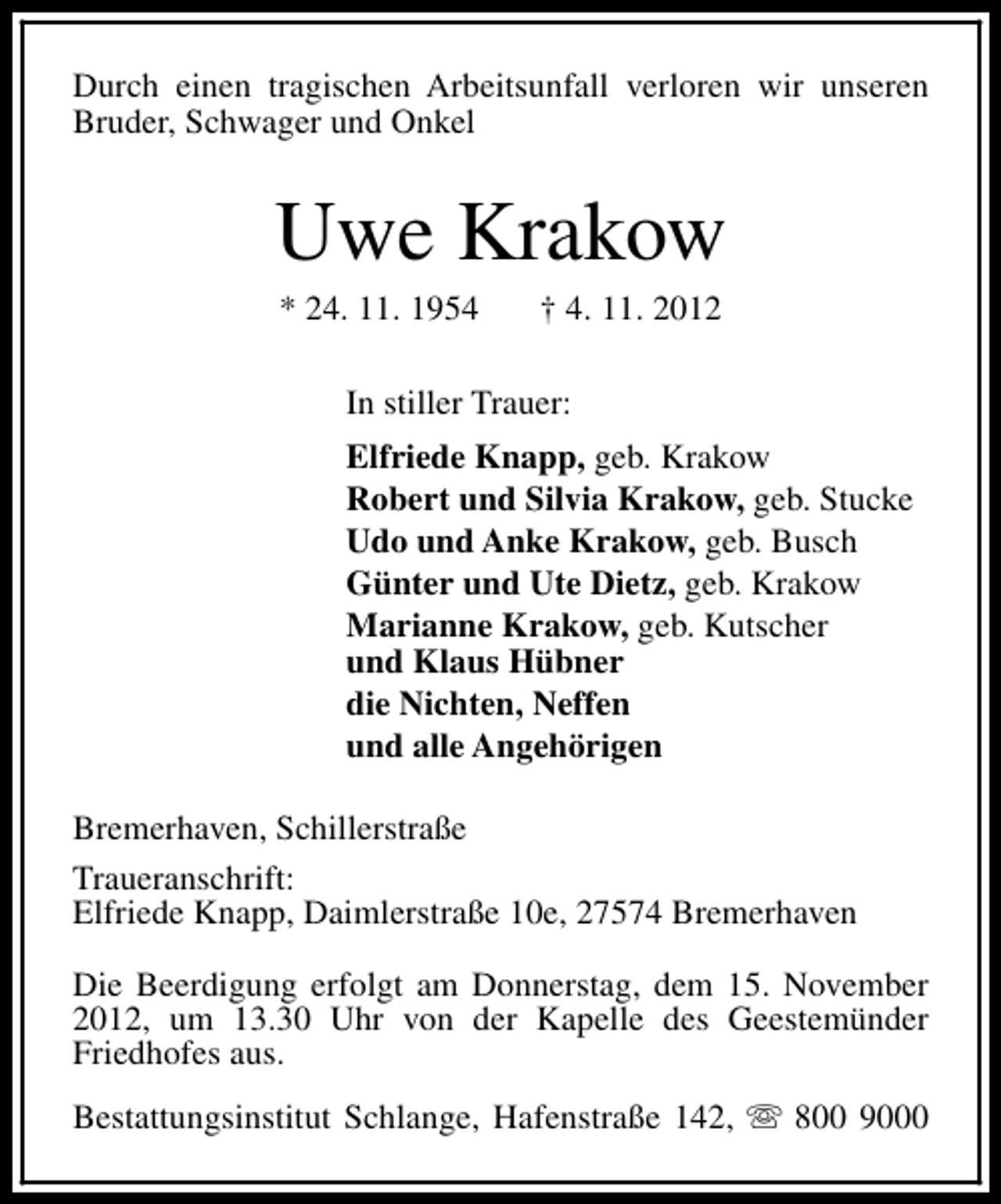 <p>Durch einen tragischen Arbeitsunfall verloren wir unseren<br />Bruder, Schwager und Onkel</p><p>Uwe Krakow<br />* 24. 11. 1954</p><p>† 4. 11. 2012</p><p>In stiller Trauer:<br />Elfriede Knapp, geb. Krakow<br />Robert und Silvia Krakow, geb. Stucke<br />Udo und Anke Krakow, geb. Busch<br />Günter und Ute Dietz, geb. Krakow<br />Marianne Krakow, geb. Kutscher<br />und Klaus Hübner<br />die Nichten, Neffen<br />und alle Angehörigen<br />Bremerhaven, Schillerstraße<br />Traueranschrift:<br />Elfriede Knapp, Daimlerstraße 10e, 27574 Bremerhaven<br />Die Beerdigung erfolgt am Donnerstag, dem 15. November<br />2012, um 13.30 Uhr von der Kapelle des Geestemünder<br />Friedhofes aus.<br />Bestattungsinstitut Schlange, Hafenstraße 142, s 800 9000</p>