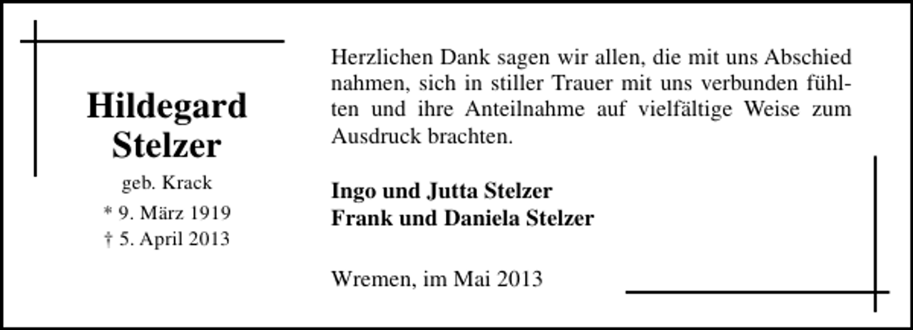 <p>Hildegard<br />Stelzer<br />geb. Krack</p><p>* 9. März 1919<br />† 5. April 2013</p><p>Herzlichen Dank sagen wir allen, die mit uns Abschied<br />nahmen, sich in stiller Trauer mit uns verbunden fühlten und ihre Anteilnahme auf vielfältige Weise zum<br />Ausdruck brachten.<br />Ingo und Jutta Stelzer<br />Frank und Daniela Stelzer<br />Wremen, im Mai 2013</p>