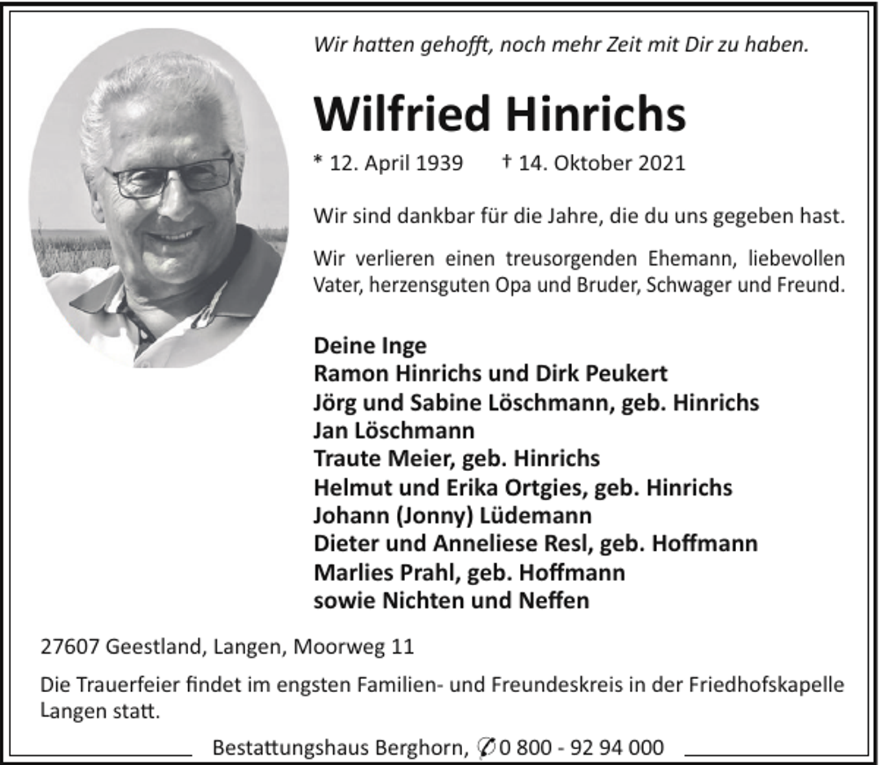 <p>Wir ha en geho, noch mehr Zeit mit Dir zu haben.</p><p>Wilfried Hinrichs<br />* 12. April 1939</p><p>† 14. Oktober 2021</p><p>Wir sind dankbar für die Jahre, die du uns gegeben hast.<br />Wir verlieren einen treusorgenden Ehemann, liebevollen<br />Vater, herzensguten Opa und Bruder, Schwager und Freund.</p><p>Deine Inge<br />Ramon Hinrichs und Dirk Peukert<br />Jörg und Sabine Löschmann, geb. Hinrichs<br />Jan Löschmann<br />Traute Meier, geb. Hinrichs<br />Helmut und Erika Ortgies, geb. Hinrichs<br />Johann (Jonny) Lüdemann<br />Dieter und Anneliese Resl, geb. Hoﬀmann<br />Marlies Prahl, geb. Hoﬀmann<br />sowie Nichten und Neﬀen<br />27607 Geestland, Langen, Moorweg 11<br />Die Trauerfeier ﬁndet im engsten Familien- und Freundeskreis in der Friedhofskapelle<br />Langen sta!.<br />Besta!ungshaus Berghorn, * 0 800 - 92 94 000</p>