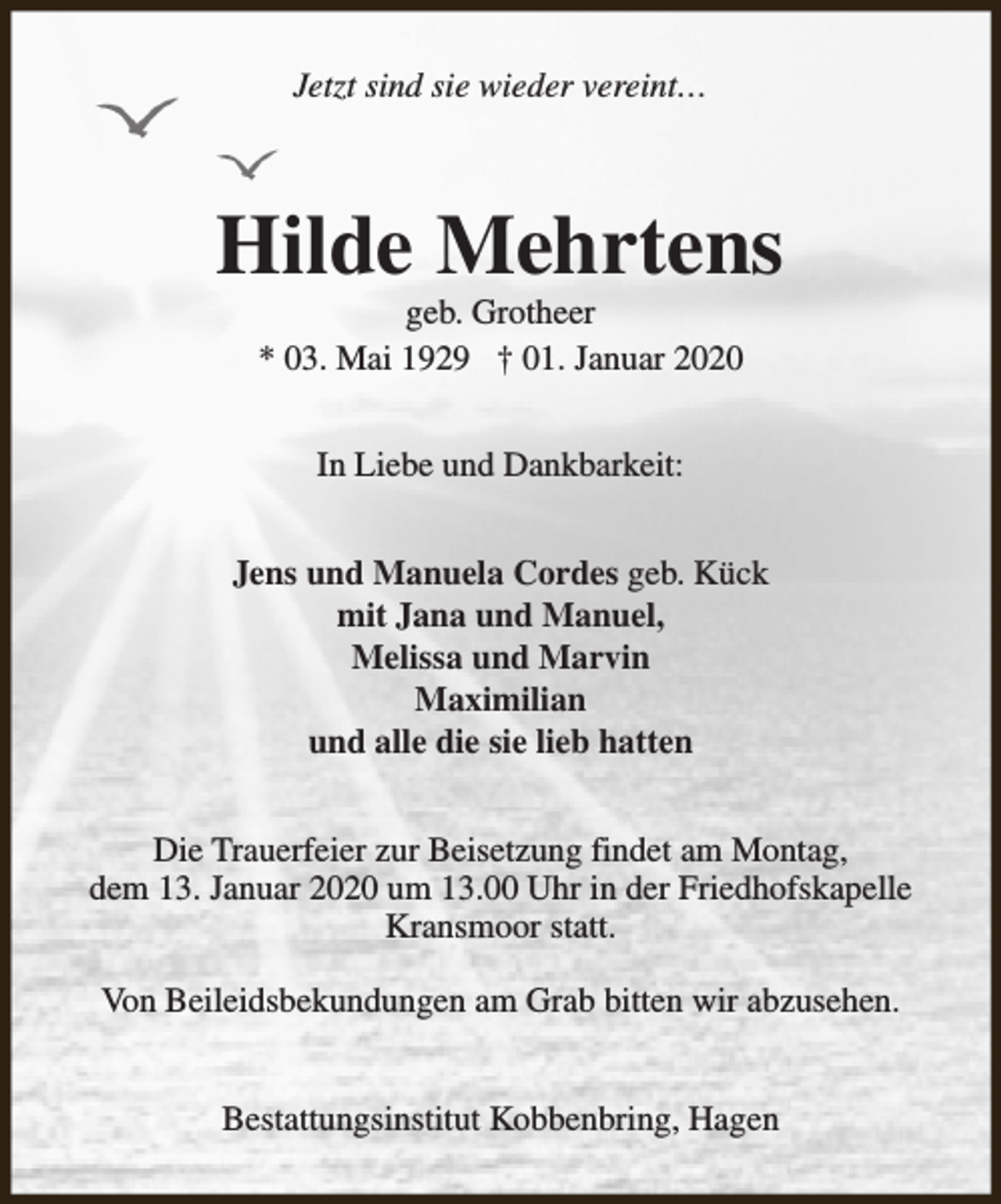 <p>Jetzt sind sie wieder vereint…</p><p>Hilde Mehrtens<br />geb. Grotheer<br />* 03. Mai 1929 † 01. Januar 2020<br />In Liebe und Dankbarkeit:<br />Jens und Manuela Cordes geb. Kück<br />mit Jana und Manuel,<br />Melissa und Marvin<br />Maximilian<br />und alle die sie lieb hatten<br />Die Trauerfeier zur Beisetzung findet am Montag,<br />dem 13. Januar 2020 um 13.00 Uhr in der Friedhofskapelle<br />Kransmoor statt.<br />Von Beileidsbekundungen am Grab bitten wir abzusehen.<br />Bestattungsinstitut Kobbenbring, Hagen</p>