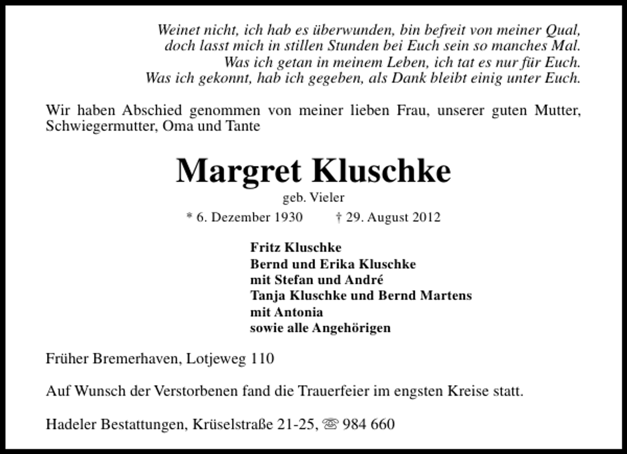 <p>Weinet nicht, ich hab es überwunden, bin befreit von meiner Qual,<br />doch lasst mich in stillen Stunden bei Euch sein so manches Mal.<br />Was ich getan in meinem Leben, ich tat es nur für Euch.<br />Was ich gekonnt, hab ich gegeben, als Dank bleibt einig unter Euch.<br />Wir haben Abschied genommen von meiner lieben Frau, unserer guten Mutter,<br />Schwiegermutter, Oma und Tante</p><p>Margret Kluschke<br />geb. Vieler<br />* 6. Dezember 1930<br />† 29. August 2012</p><p>Fritz Kluschke<br />Bernd und Erika Kluschke<br />mit Stefan und André<br />Tanja Kluschke und Bernd Martens<br />mit Antonia<br />sowie alle Angehörigen</p><p>Früher Bremerhaven, Lotjeweg 110<br />Auf Wunsch der Verstorbenen fand die Trauerfeier im engsten Kreise statt.<br />Hadeler Bestattungen, Krüselstraße 21-25, s 984 660</p>