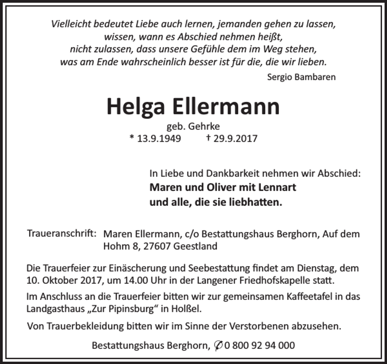 <p>Vielleicht bedeutet Liebe auch lernen, jemanden gehen zu lassen,<br />wissen, wann es Abschied nehmen heißt,<br />nicht zulassen, dass unsere Gefühle dem im Weg stehen,<br />was am Ende wahrscheinlich besser ist für die, die wir lieben.<br />Sergio Bambaren</p><p>Helga Ellermann<br />geb. Gehrke<br />* 13.9.1949<br />† 29.9.2017</p><p>In Liebe und Dankbarkeit nehmen wir Abschied:</p><p>Maren und Oliver mit Lennart<br />und alle, die sie liebha en.</p><p>Traueranschri : Maren Ellermann, c/o Besta ungshaus Berghorn, Auf dem<br />Hohm 8, 27607 Geestland<br />Die Trauerfeier zur Einäscherung und Seebesta ung ﬁndet am Dienstag, dem<br />10. Oktober 2017, um 14.00 Uhr in der Langener Friedhofskapelle sta .<br />Im Anschluss an die Trauerfeier bi en wir zur gemeinsamen Kaﬀeetafel in das<br />Landgasthaus „Zur Pipinsburg“ in Holßel.<br />Von Trauerbekleidung bi en wir im Sinne der Verstorbenen abzusehen.<br />Besta ungshaus Berghorn, * 0 800 92 94 000</p>