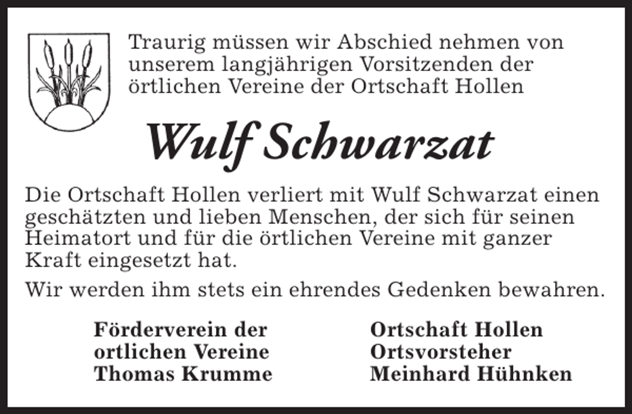 <p>Traurig müssen wir Abschied nehmen von<br />unserem langjährigen Vorsitzenden der<br />örtlichen Vereine der Ortschaft Hollen</p><p>Wulf Schwarzat<br />Die Ortschaft Hollen verliert mit Wulf Schwarzat einen<br />geschätzten und lieben Menschen, der sich für seinen<br />Heimatort und für die örtlichen Vereine mit ganzer<br />Kraft eingesetzt hat.<br />Wir werden ihm stets ein ehrendes Gedenken bewahren.<br />Förderverein der<br />ortlichen Vereine<br />Thomas Krumme</p><p>Ortschaft Hollen<br />Ortsvorsteher<br />Meinhard Hühnken</p>