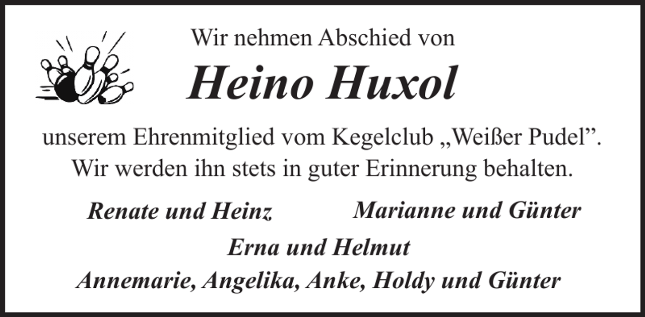 <p>Wir nehmen Abschied von</p><p>Heino Huxol<br />unserem Ehrenmitglied vom Kegelclub „Weißer Pudel”.<br />Wir werden ihn stets in guter Erinnerung behalten.<br />Marianne und Günter<br />Renate und Heinz<br />Erna und Helmut<br />Annemarie, Angelika, Anke, Holdy und Günter</p>