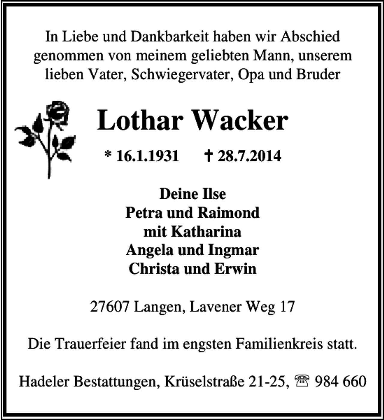 <p>In Liebe und Dankbarkeit haben wir Abschied<br />genommen von meinem geliebten Mann, unserem<br />lieben Vater, Schwiegervater, Opa und Bruder</p><p>Lothar Wacker<br />* 16.1.1931</p><p>28.7.2014</p><p>Deine Ilse<br />Petra und Raimond<br />mit Katharina<br />Angela und Ingmar<br />Christa und Erwin<br />27607 Langen, Lavener Weg 17<br />Die Trauerfeier fand im engsten Familienkreis statt.<br />Hadeler Bestattungen, Krüselstraße 21-25, ℡ 984 660</p>