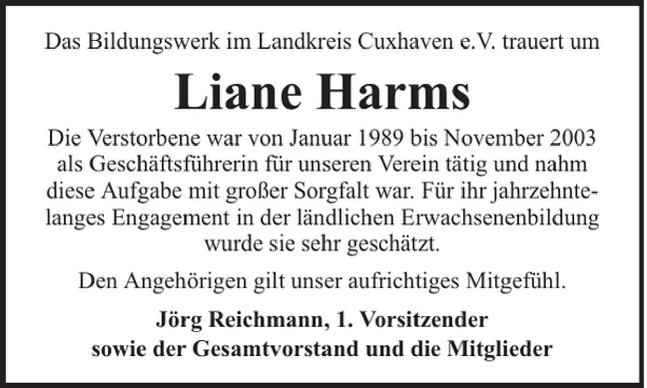 <p>Das Bildungswerk im Landkreis Cuxhaven e.V. trauert um</p><p>Liane Harms</p><p>Die Verstorbene war von Januar 1989 bis November 2003<br />als Geschäftsführerin für unseren Verein tätig und nahm<br />diese Aufgabe mit großer Sorgfalt war. Für ihr jahrzehntelanges Engagement in der ländlichen Erwachsenenbildung<br />wurde sie sehr geschätzt.<br />Den Angehörigen gilt unser aufrichtiges Mitgefühl.<br />Jörg Reichmann, 1. Vorsitzender<br />sowie der Gesamtvorstand und die Mitglieder</p>