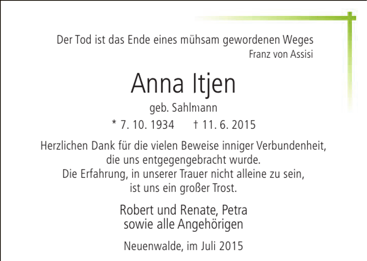 <p>Der Tod ist das Ende eines mühsam gewordenen Weges<br />Franz von Assisi</p><p>Anna Itjen</p><p>m<br />geb. Sahlmann<br />* 7. 10. 1934 † 11. 6. 2015<br />Herzlichen Dank für die vielen Beweise inniger Verbundenheit,<br />die uns entgegengebracht wurde.<br />Die Erfahrung, in unserer Trauer nicht alleine zu sein,<br />ist uns ein großer Trost.</p><p>Robert und Renate, Petra<br />sowie alle Angehörigen<br />Neuenwalde, im Juli 2015</p>