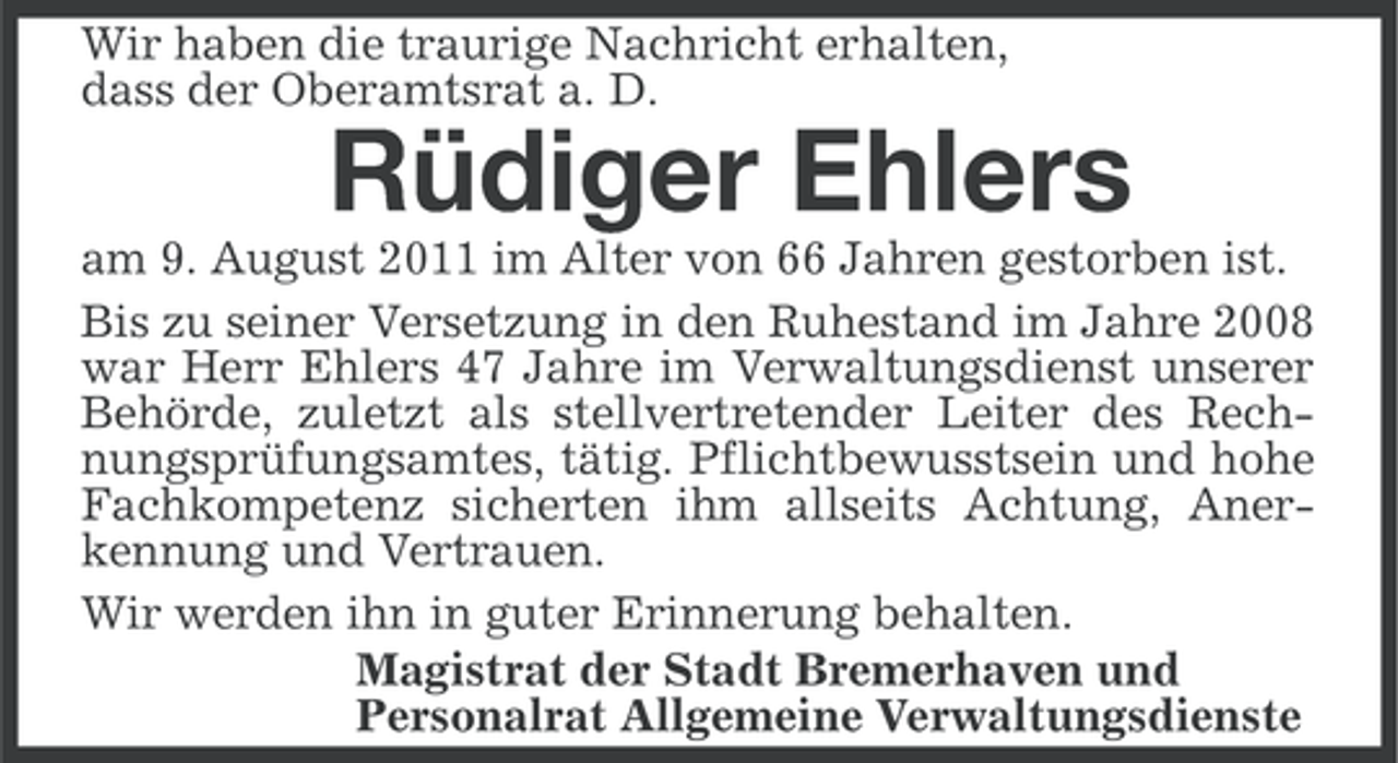 <p>Wir haben die traurige Nachricht erhalten,<br />dass der Oberamtsrat a. D.</p><p>Rüdiger Ehlers<br />am 9. August 2011 im Alter von 66 Jahren gestorben ist.<br />Bis zu seiner Versetzung in den Ruhestand im Jahre 2008<br />war Herr Ehlers 47 Jahre im Verwaltungsdienst unserer<br />Behörde, zuletzt als stellvertretender Leiter des Rechnungsprüfungsamtes, tätig. Pflichtbewusstsein und hohe<br />Fachkompetenz sicherten ihm allseits Achtung, Anerkennung und Vertrauen.<br />Wir werden ihn in guter Erinnerung behalten.<br />Magistrat der Stadt Bremerhaven und<br />Personalrat Allgemeine Verwaltungsdienste</p>
