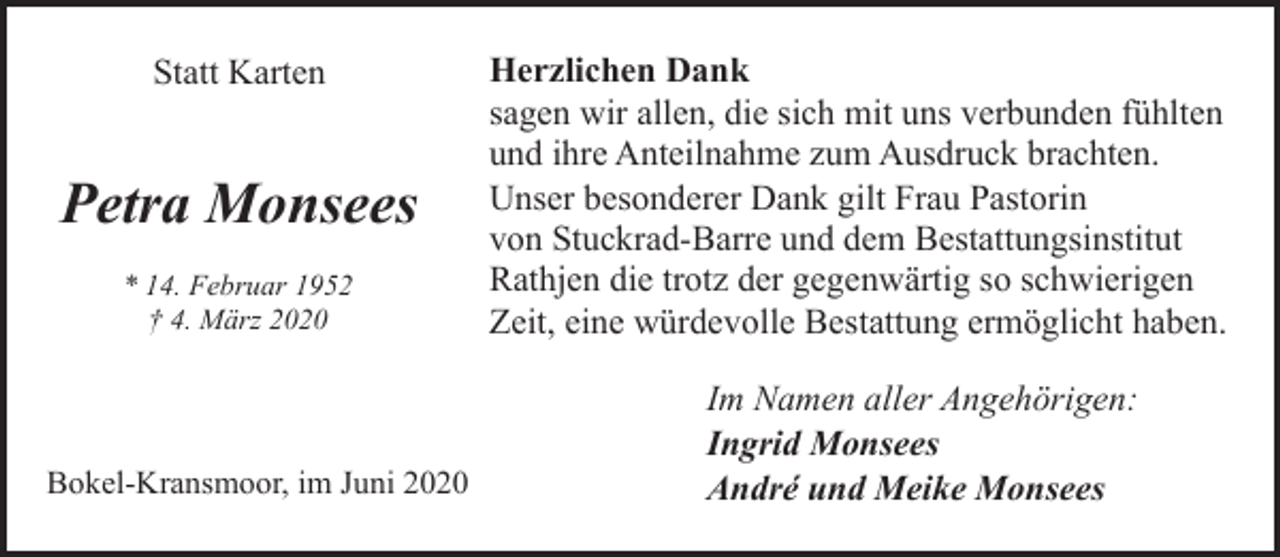 <p>Statt Karten</p><p>Petra Monsees<br />* 14. Februar 1952<br />† 4. März 2020</p><p>Bokel-Kransmoor, im Juni 2020</p><p>Herzlichen Dank<br />sagen wir allen, die sich mit uns verbunden fühlten<br />und ihre Anteilnahme zum Ausdruck brachten.<br />Unser besonderer Dank gilt Frau Pastorin<br />von Stuckrad-Barre und dem Bestattungsinstitut<br />Rathjen die trotz der gegenwärtig so schwierigen<br />Zeit, eine würdevolle Bestattung ermöglicht haben.<br />Im Namen aller Angehörigen:<br />Ingrid Monsees<br />André und Meike Monsees</p>