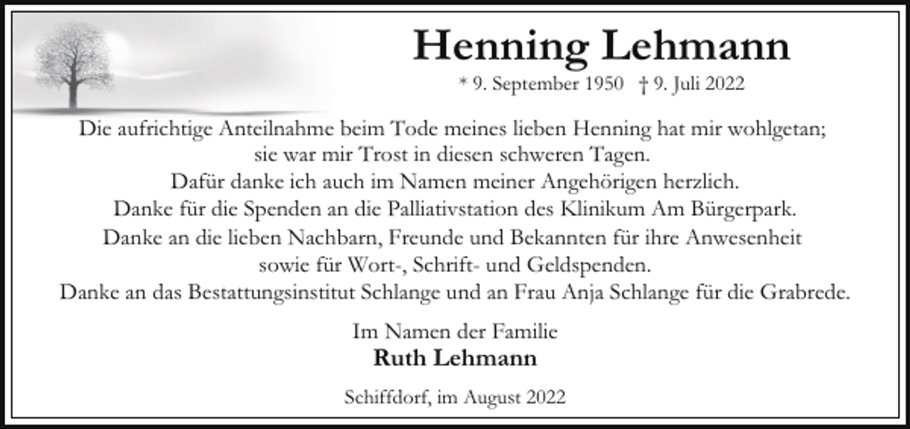 <p>Henning Lehmann<br />* 9. September 1950 † 9. Juli 2022</p><p>Die aufrichtige Anteilnahme beim Tode meines lieben Henning hat mir wohlgetan;<br />sie war mir Trost in diesen schweren Tagen.<br />Dafür danke ich auch im Namen meiner Angehörigen herzlich.<br />Danke für die Spenden an die Palliativstation des Klinikum Am Bürgerpark.<br />Danke an die lieben Nachbarn, Freunde und Bekannten für ihre Anwesenheit<br />sowie für Wort-, Schrift- und Geldspenden.<br />Danke an das Bestattungsinstitut Schlange und an Frau Anja Schlange für die Grabrede.<br />Im Namen der Familie</p><p>Ruth Lehmann</p><p>Schiffdorf, im August 2022</p>