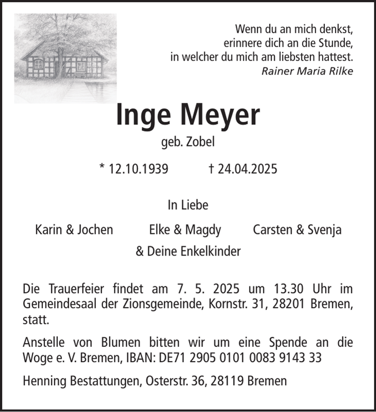 <p>Wenn du an mich denkst,<br />erinnere dich an die Stunde,<br />in welcher du mich am liebsten hattest.<br />Rainer Maria Rilke</p><p>Inge Meyer<br />geb. Zobel<br />* 12.10.1939</p><p>† 24.04.2025</p><p>In Liebe<br />Karin &amp; Jochen</p><p>Elke &amp; Magdy</p><p>Carsten &amp; Svenja</p><p>&amp; Deine Enkelkinder<br />Die Trauerfeier findet am 7. 5. 2025 um 13.30 Uhr im<br />Gemeindesaal der Zionsgemeinde, Kornstr. 31, 28201 Bremen,<br />statt.<br />Anstelle von Blumen bitten wir um eine Spende an die<br />Woge e. V. Bremen, IBAN: DE71 2905 0101 0083 9143<br />Henning Bestattungen, Osterstr. 36, 28119 Bremen</p>