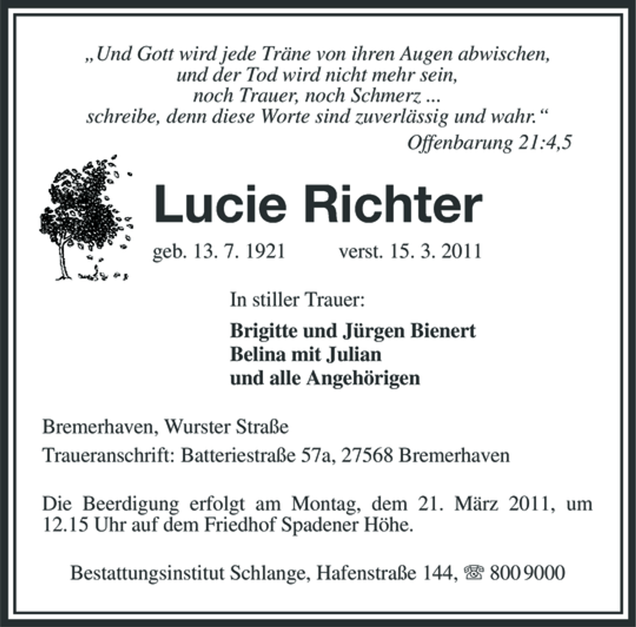 <p>„Und Gott wird jede Träne von ihren Augen abwischen,<br />und der Tod wird nicht mehr sein,<br />noch Trauer, noch Schmerz ...<br />schreibe, denn diese Worte sind zuverlässig und wahr.“<br />Offenbarung 21:4,5<br />Lucie Richter<br />geb. 13. 7. 1921 verst. 15. 3. 2011<br />In stiller Trauer:<br />Brigitte und Jürgen Bienert<br />Belina mit Julian<br />und alle Angehörigen<br />Bremerhaven, Wurster Straße<br />Traueranschrift: Batteriestraße 57a, 27568 Bremerhaven<br />Die Beerdigung erfolgt am Montag, dem 21. März 2011, um<br />12.15 Uhr auf dem Friedhof Spadener Höhe.<br />Bestattungsinstitut Schlange, Hafenstraße 144, T 800 9000</p>