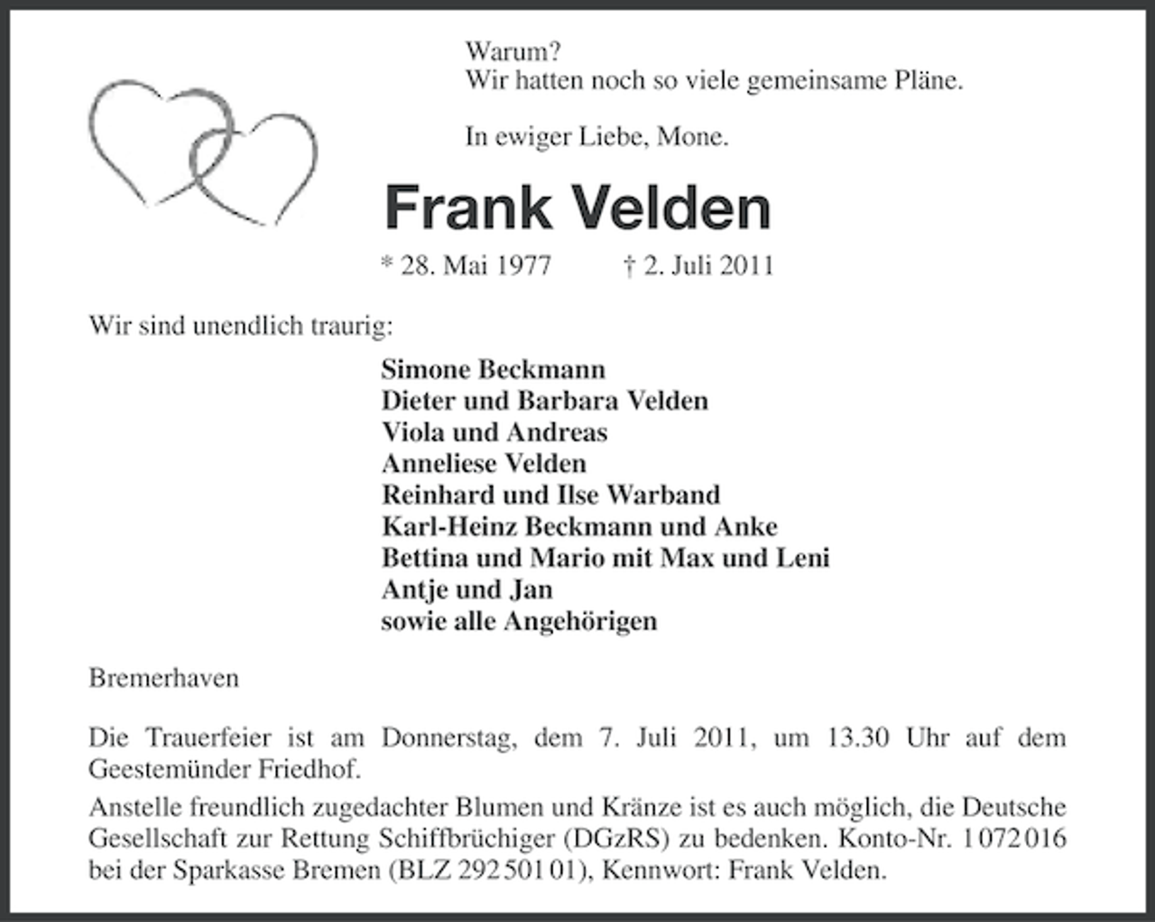 <p>Warum?<br />Wir hatten noch so viele gemeinsame Pläne.<br />In ewiger Liebe, Mone.</p><p>Frank Velden<br />* 28. Mai 1977</p><p>† 2. Juli 2011</p><p>Wir sind unendlich traurig:<br />Simone Beckmann<br />Dieter und Barbara Velden<br />Viola und Andreas<br />Anneliese Velden<br />Reinhard und Ilse Warband<br />Karl-Heinz Beckmann und Anke<br />Bettina und Mario mit Max und Leni<br />Antje und Jan<br />sowie alle Angehörigen<br />Bremerhaven<br />Die Trauerfeier ist am Donnerstag, dem 7. Juli 2011, um 13.30 Uhr auf dem<br />Geestemünder Friedhof.<br />Anstelle freundlich zugedachter Blumen und Kränze ist es auch möglich, die Deutsche<br />Gesellschaft zur Rettung Schiffbrüchiger (DGzRS) zu bedenken. Konto-Nr. 1 072 016<br />bei der Sparkasse Bremen (BLZ 292 5), Kennwort: Frank Velden.</p>