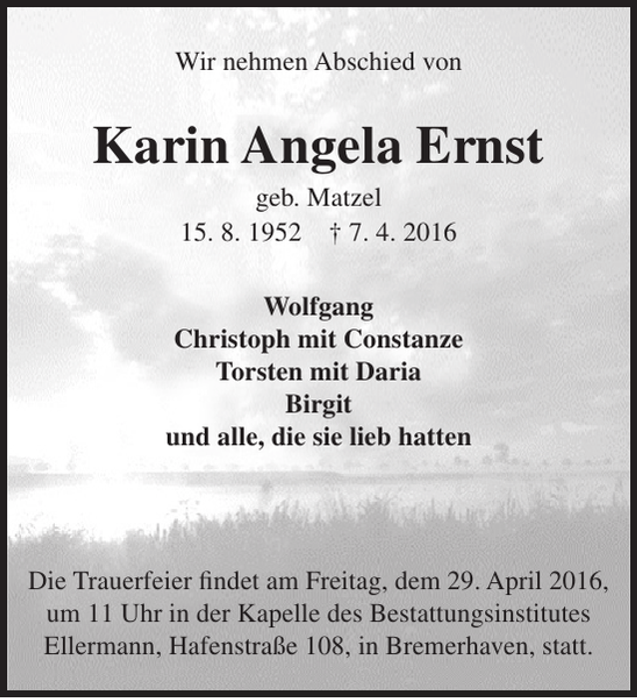 <p>Wir nehmen Abschied von</p><p>Karin Angela Ernst<br />geb. Matzel<br />15. 8. 1952 † 7. 4. 2016</p><p>Wolfgang<br />Christoph mit Constanze<br />Torsten mit Daria<br />Birgit<br />und alle, die sie lieb hatten</p><p>Die Trauerfeier findet am Freitag, dem 29. April 2016,<br />um 11 Uhr in der Kapelle des Bestattungsinstitutes<br />Ellermann, Hafenstraße 108, in Bremerhaven, statt.</p>
