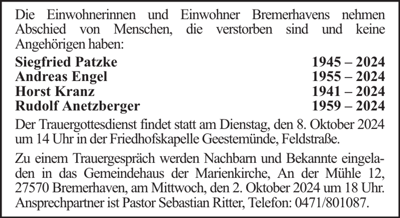 <p>Die Einwohnerinnen und Einwohner Bremerhavens nehmen<br />Abschied von Menschen, die verstorben sind und keine<br />Angehörigen haben:<br />Siegfried Patzke<br />1945 – 2024<br />Andreas Engel<br />1955 – 2024<br />Horst Kranz<br />1941 – 2024<br />Rudolf Anetzberger<br />1959 – 2024<br />Der Trauergottesdienst findet statt am Dienstag, den 8. Oktober 2024<br />um 14 Uhr in der Friedhofskapelle Geestemünde, Feldstraße.<br />Zu einem Trauergespräch werden Nachbarn und Bekannte eingeladen in das Gemeindehaus der Marienkirche, An der Mühle 12,<br />27570 Bremerhaven, am Mittwoch, den 2. Oktober 2024 um 18 Uhr.<br />Ansprechpartner ist Pastor Sebastian Ritter, Telefon: 0471/801087.</p>