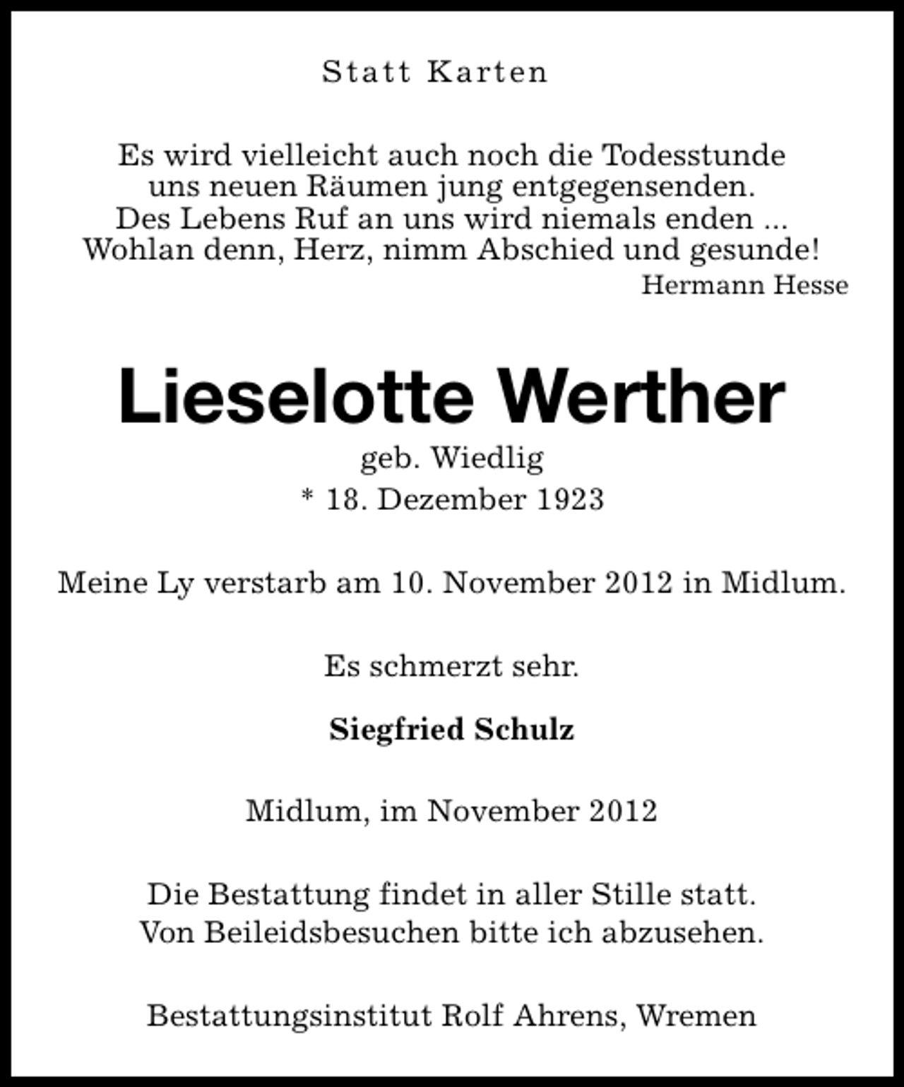 <p>S t a t t K a rt e n<br />Es wird vielleicht auch noch die Todesstunde<br />uns neuen Räumen jung entgegensenden.<br />Des Lebens Ruf an uns wird niemals enden ...<br />Wohlan denn, Herz, nimm Abschied und gesunde!</p><p>Hermann Hesse</p><p>Lieselotte Werther<br />geb. Wiedlig<br />* 18. Dezember 1923</p><p>Meine Ly verstarb am 10. November 2012 in Midlum.<br />Es schmerzt sehr.<br />Siegfried Schulz<br />Midlum, im November 2012<br />Die Bestattung findet in aller Stille statt.<br />Von Beileidsbesuchen bitte ich abzusehen.<br />Bestattungsinstitut Rolf Ahrens, Wremen</p>