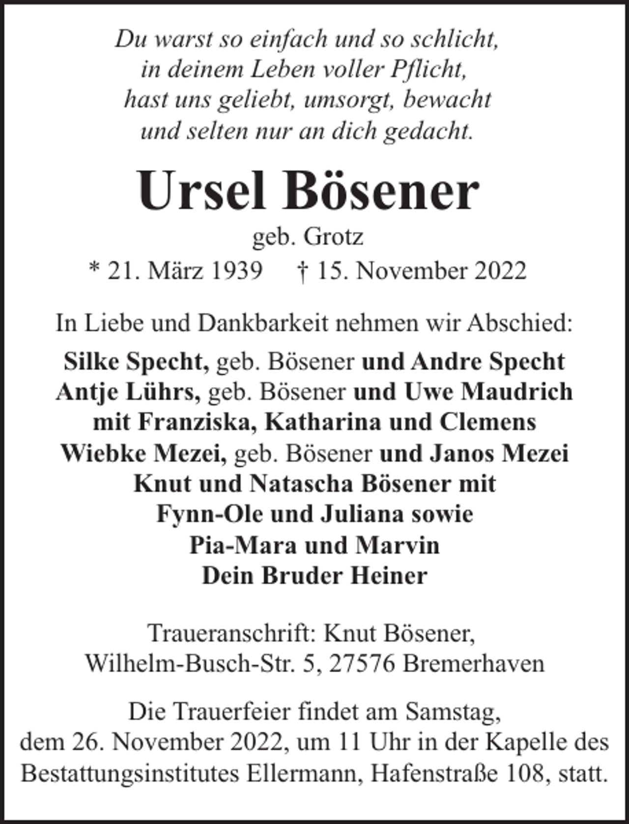 <p>Du warst so einfach und so schlicht,<br />in deinem Leben voller Pflicht,<br />hast uns geliebt, umsorgt, bewacht<br />und selten nur an dich gedacht.</p><p>Ursel Bösener</p><p>geb. Grotz<br />* 21. März 1939 † 15. November 2022<br />In Liebe und Dankbarkeit nehmen wir Abschied:<br />Silke Specht, geb. Bösener und Andre Specht<br />Antje Lührs, geb. Bösener und Uwe Maudrich<br />mit Franziska, Katharina und Clemens<br />Wiebke Mezei, geb. Bösener und Janos Mezei<br />Knut und Natascha Bösener mit<br />Fynn-Ole und Juliana sowie<br />Pia-Mara und Marvin<br />Dein Bruder Heiner<br />Traueranschrift: Knut Bösener,<br />Wilhelm-Busch-Str. 5, 27576 Bremerhaven<br />Die Trauerfeier findet am Samstag,<br />dem 26. November 2022, um 11 Uhr in der Kapelle des<br />Bestattungsinstitutes Ellermann, Hafenstraße 108, statt.</p>