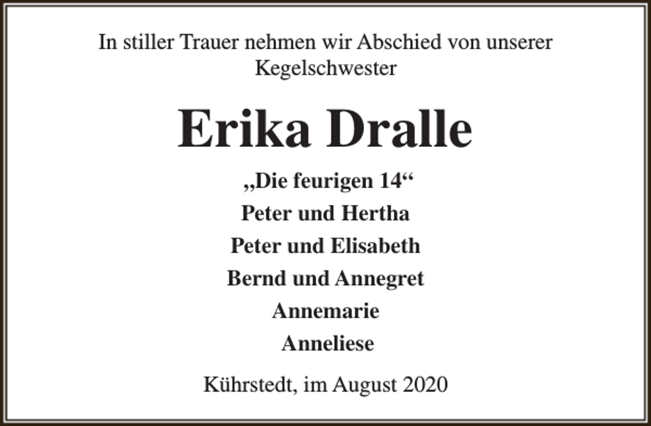 <p>In stiller Trauer nehmen wir Abschied von unserer<br />Kegelschwester</p><p>Erika Dralle<br />„Die feurigen 14“<br />Peter und Hertha<br />Peter und Elisabeth<br />Bernd und Annegret<br />Annemarie<br />Anneliese<br />Kührstedt, im August 2020</p>