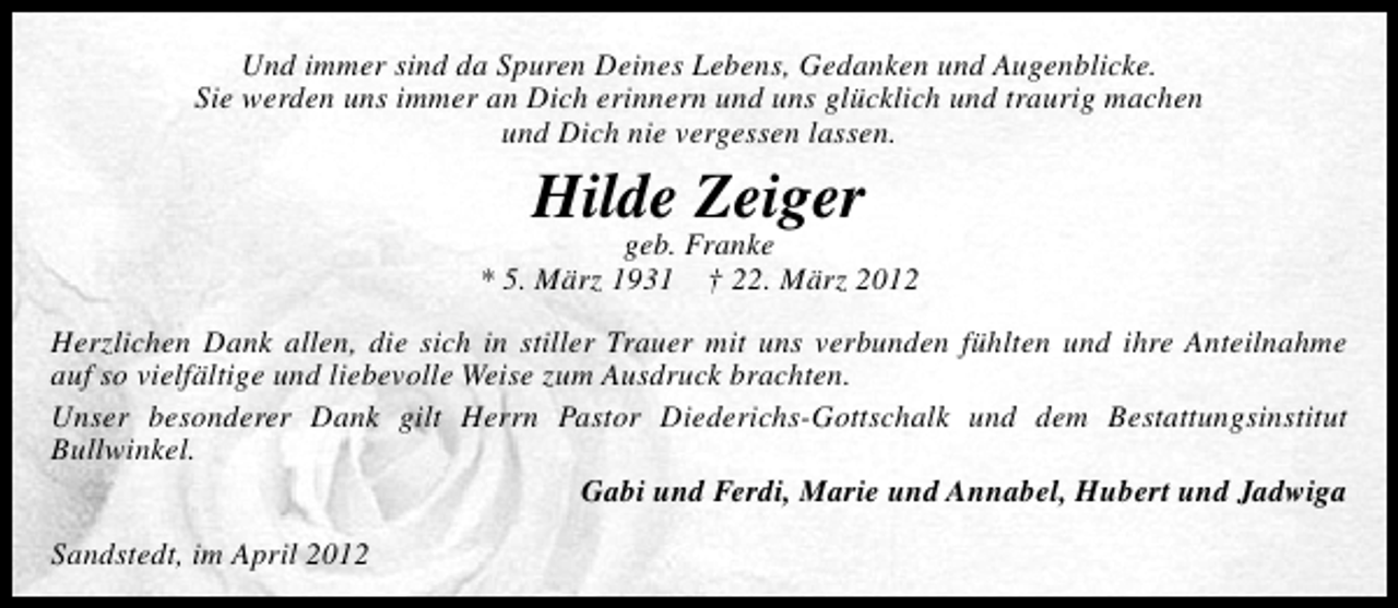 <p>Und immer sind da Spuren Deines Lebens, Gedanken und Augenblicke.<br />Sie werden uns immer an Dich erinnern und uns glücklich und traurig machen<br />und Dich nie vergessen lassen.</p><p>Hilde Zeiger</p><p>geb. Franke<br />* 5. März 1931 † 22. März 2012<br />Herzlichen Dank allen, die sich in stiller Trauer mit uns verbunden fühlten und ihre Anteilnahme<br />auf so vielfältige und liebevolle Weise zum Ausdruck brachten.<br />Unser besonderer Dank gilt Herrn Pastor Diederichs-Gottschalk und dem Bestattungsinstitut<br />Bullwinkel.<br />Gabi und Ferdi, Marie und Annabel, Hubert und Jadwiga<br />Sandstedt, im April 2012</p>