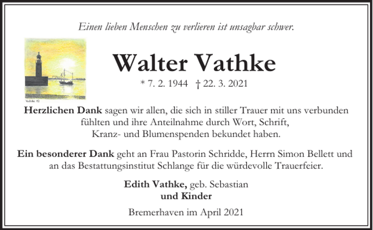<p>Einen lieben Menschen zu verlieren ist unsagbar schwer.</p><p>Walter Vathke<br />* 7. 2. 1944 † 22. 3. 2021</p><p>Herzlichen Dank sagen wir allen, die sich in stiller Trauer mit uns verbunden<br />fühlten und ihre Anteilnahme durch Wort, Schrift,<br />Kranz- und Blumenspenden bekundet haben.<br />Ein besonderer Dank geht an Frau Pastorin Schridde, Herrn Simon Bellett und<br />an das Bestattungsinstitut Schlange für die würdevolle Trauerfeier.<br />Edith Vathke, geb. Sebastian<br />und Kinder<br />Bremerhaven im April 2021</p>