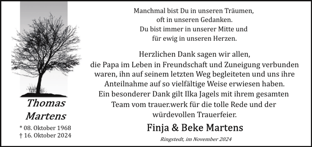 <p>Manchmal bist Du in unseren Träumen,<br />oft in unseren Gedanken.<br />Du bist immer in unserer Mitte und<br />für ewig in unseren Herzen.</p>
<p>Herzlichen Dank sagen wir allen,<br />die Papa im Leben in Freundschaft und Zuneigung verbunden<br />waren, ihn auf seinem letzten Weg begleiteten und uns ihre<br />Anteilnahme auf so vielfältige Weise erwiesen haben.<br />Ein besonderer Dank gilt Ilka Jagels mit ihrem gesamten<br />Team vom trauer.werk für die tolle Rede und der<br />würdevollen Trauerfeier.<br />* 08. Oktober 1968<br />† 16. Oktober 2024</p>
<p>Ringstedt, im November 2024</p>