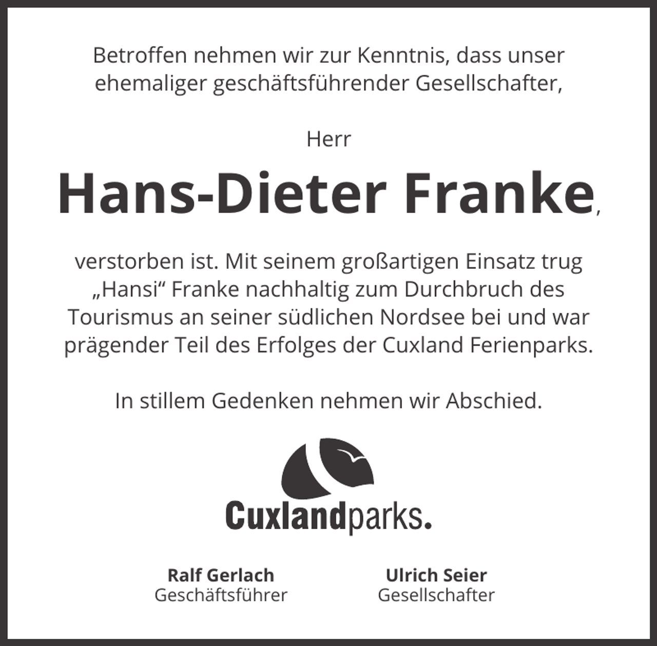 <p>Betroﬀen nehmen wir zur Kenntnis, dass unser<br />ehemaliger geschäftsführender Gesellschafter,<br />Herr</p><p>Hans-Dieter Franke</p><p>,</p><p>verstorben ist. Mit seinem großartigen Einsatz trug<br />„Hansi“ Franke nachhaltig zum Durchbruch des<br />Tourismus an seiner südlichen Nordsee bei und war<br />prägender Teil des Erfolges der Cuxland Ferienparks.<br />In stillem Gedenken nehmen wir Abschied.</p><p>Ralf Gerlach<br />Geschäftsführer</p><p>Ulrich Seier<br />Gesellschafter</p>