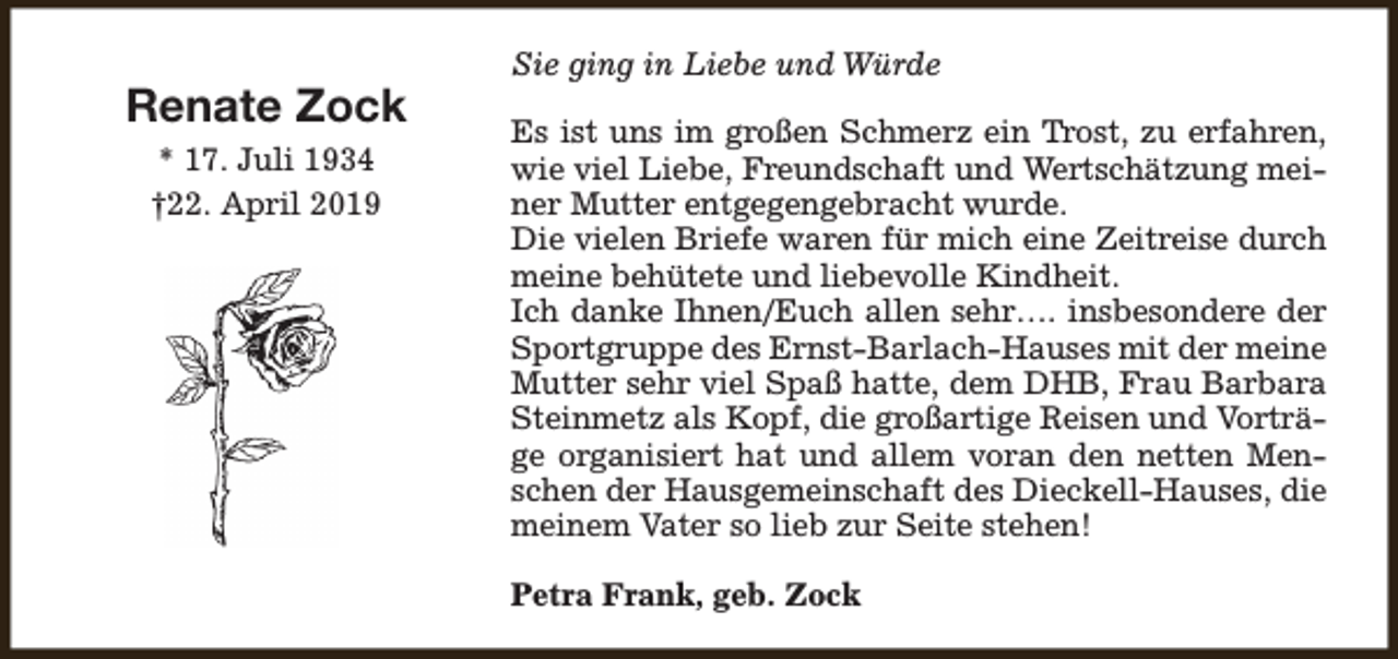<p>Renate Zock<br />* 17. Juli 1934<br />†22. April 2019</p><p>Sie ging in Liebe und Würde<br />Es ist uns im großen Schmerz ein Trost, zu erfahren,<br />wie viel Liebe, Freundschaft und Wertschätzung meiner Mutter entgegengebracht wurde.<br />Die vielen Briefe waren für mich eine Zeitreise durch<br />meine behütete und liebevolle Kindheit.<br />Ich danke Ihnen/Euch allen sehr…. insbesondere der<br />Sportgruppe des Ernst-Barlach-Hauses mit der meine<br />Mutter sehr viel Spaß hatte, dem DHB, Frau Barbara<br />Steinmetz als Kopf, die großartige Reisen und Vorträge organisiert hat und allem voran den netten Menschen der Hausgemeinschaft des Dieckell-Hauses, die<br />meinem Vater so lieb zur Seite stehen!<br />Petra Frank, geb. Zock</p>