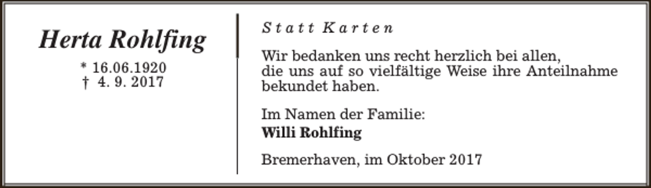 <p>Herta Rohlfing<br />* 16.06.1920<br />† 4. 9. 2017</p><p>Statt Karten<br />Wir bedanken uns recht herzlich bei allen,<br />die uns auf so vielfältige Weise ihre Anteilnahme<br />bekundet haben.<br />Im Namen der Familie:<br />Willi Rohlfing<br />Bremerhaven, im Oktober 2017</p>