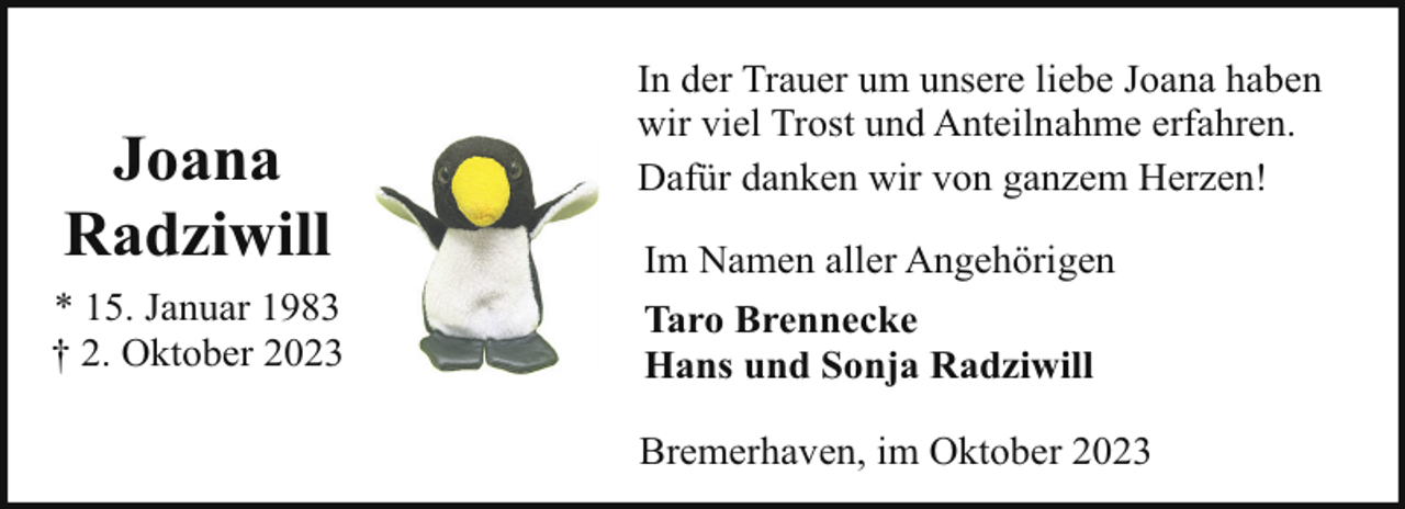 <p>Joana<br />Radziwill<br />* 15. Januar 1983<br />† 2. Oktober 2023</p><p>In der Trauer um unsere liebe Joana haben<br />wir viel Trost und Anteilnahme erfahren.<br />Dafür danken wir von ganzem Herzen!<br />Im Namen aller Angehörigen<br />Taro Brennecke<br />Hans und Sonja Radziwill<br />Bremerhaven, im Oktober 2023</p>