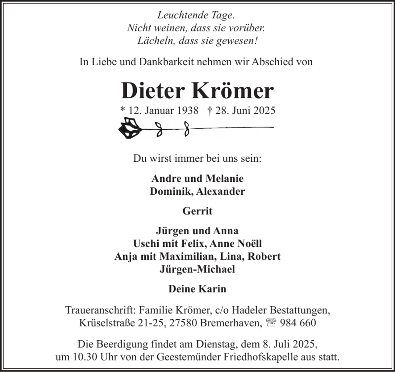 <p>Leuchtende Tage.<br />Nicht weinen, dass sie vorüber.<br />Lächeln, dass sie gewesen!<br />In Liebe und Dankbarkeit nehmen wir Abschied von</p><p>Dieter Krömer</p><p>* 12. Januar 1938 † 28. Juni 2025</p><p>Du wirst immer bei uns sein:<br />Andre und Melanie<br />Dominik, Alexander<br />Gerrit<br />Jürgen und Anna<br />Uschi mit Felix, Anne Noëll<br />Anja mit Maximilian, Lina, Robert<br />Jürgen-Michael<br />Deine Karin<br />Traueranschrift: Familie Krömer, c/o Hadeler Bestattungen,<br />Krüselstraße 21-25, 27580 Bremerhaven, ' 984 660<br />Die Beerdigung findet am Dienstag, dem 8. Juli 2025,<br />um 10.30 Uhr von der Geestemünder Friedhofskapelle aus statt.</p>