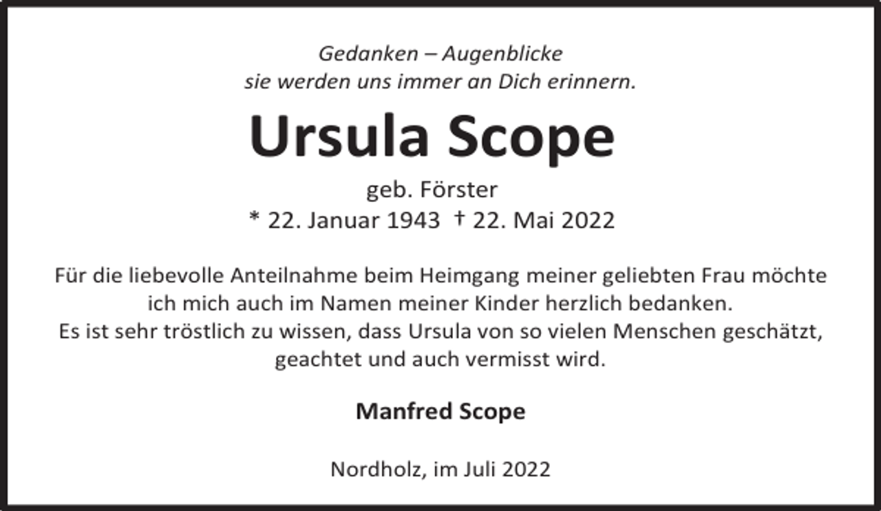 <p>Gedanken – Augenblicke<br />sie werden uns immer an Dich erinnern.</p><p>Ursula Scope<br />geb. Förster<br />* 22. Januar 1943 † 22. Mai 2022</p><p>Für die liebevolle Anteilnahme beim Heimgang meiner geliebten Frau möchte<br />ich mich auch im Namen meiner Kinder herzlich bedanken.<br />Es ist sehr tröstlich zu wissen, dass Ursula von so vielen Menschen geschätzt,<br />geachtet und auch vermisst wird.</p><p>Manfred Scope<br />Nordholz, im Juli 2022</p>
