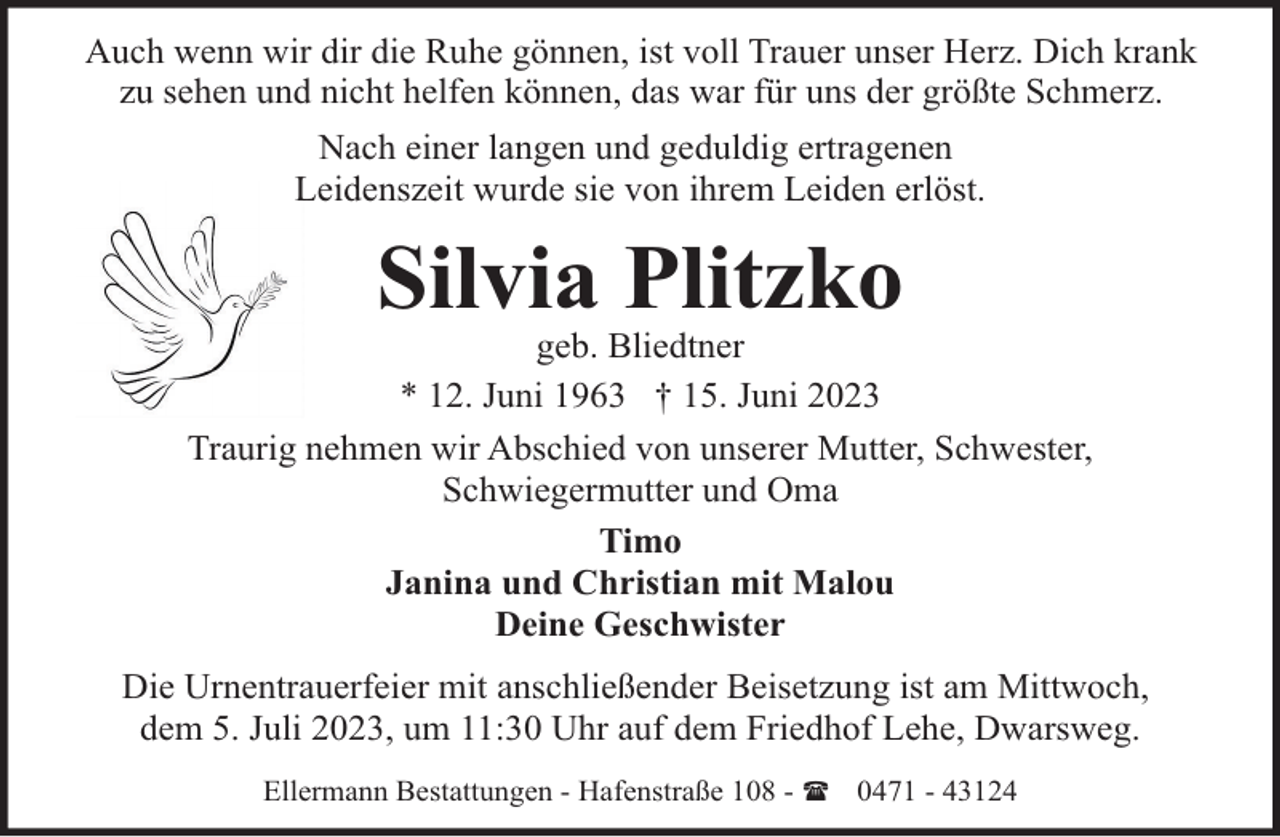 <p>Auch wenn wir dir die Ruhe gönnen, ist voll Trauer unser Herz. Dich krank<br />zu sehen und nicht helfen können, das war für uns der größte Schmerz.<br />Nach einer langen und geduldig ertragenen<br />Leidenszeit wurde sie von ihrem Leiden erlöst.</p><p>Silvia Plitzko</p><p>geb. Bliedtner<br />* 12. Juni 1963 † 15. Juni 2023<br />Traurig nehmen wir Abschied von unserer Mutter, Schwester,<br />Schwiegermutter und Oma<br />Timo<br />Janina und Christian mit Malou<br />Deine Geschwister<br />Die Urnentrauerfeier mit anschließender Beisetzung ist am Mittwoch,<br />dem 5. Juli 2023, um 11:30 Uhr auf dem Friedhof Lehe, Dwarsweg.<br />Ellermann Bestattungen - Hafenstraße 108 - ( 0471 - 43124</p>