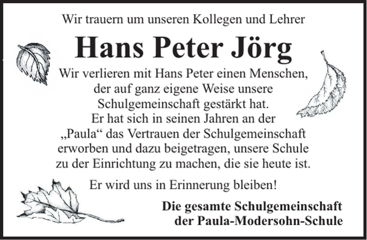 <p>Wir trauern um unseren Kollegen und Lehrer</p><p>Hans Peter Jörg</p><p>Wir verlieren mit Hans Peter einen Menschen,<br />der auf ganz eigene Weise unsere<br />Schulgemeinschaft gestärkt hat.<br />Er hat sich in seinen Jahren an der<br />„Paula“ das Vertrauen der Schulgemeinschaft<br />erworben und dazu beigetragen, unsere Schule<br />zu der Einrichtung zu machen, die sie heute ist.<br />Er wird uns in Erinnerung bleiben!<br />Die gesamte Schulgemeinschaft<br />der Paula-Modersohn-Schule</p>