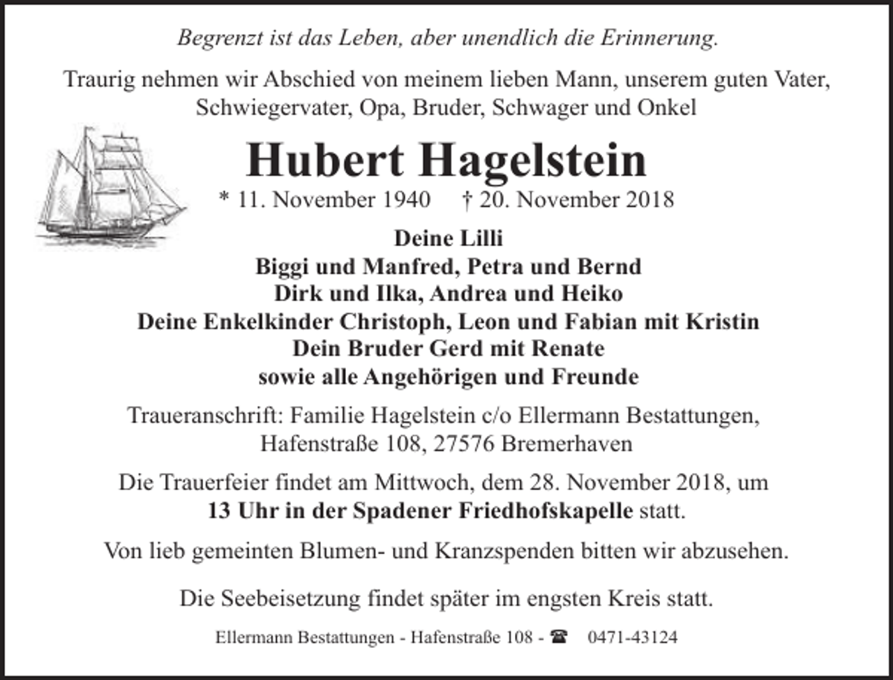 <p>Begrenzt ist das Leben, aber unendlich die Erinnerung.<br />Traurig nehmen wir Abschied von meinem lieben Mann, unserem guten Vater,<br />Schwiegervater, Opa, Bruder, Schwager und Onkel</p><p>Hubert Hagelstein</p><p>* 11. November 1940</p><p>† 20. November 2018</p><p>Deine Lilli<br />Biggi und Manfred, Petra und Bernd<br />Dirk und Ilka, Andrea und Heiko<br />Deine Enkelkinder Christoph, Leon und Fabian mit Kristin<br />Dein Bruder Gerd mit Renate<br />sowie alle Angehörigen und Freunde<br />Traueranschrift: Familie Hagelstein c/o Ellermann Bestattungen,<br />Hafenstraße 108, 27576 Bremerhaven<br />Die Trauerfeier findet am Mittwoch, dem 28. November 2018, um<br />13 Uhr in der Spadener Friedhofskapelle statt.<br />Von lieb gemeinten Blumen- und Kranzspenden bitten wir abzusehen.<br />Die Seebeisetzung findet später im engsten Kreis statt.<br />Ellermann Bestattungen - Hafenstraße 108 - (</p><p>0471-43124</p>