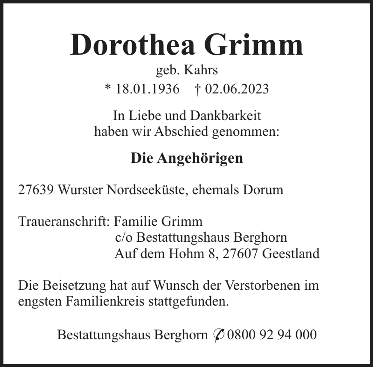 <p>Dorothea Grimm<br />geb. Kahrs<br />* 18.01.1936 † 02.06.2023<br />In Liebe und Dankbarkeit<br />haben wir Abschied genommen:</p><p>Die Angehörigen<br />27639 Wurster Nordseeküste, ehemals Dorum<br />Traueranschrift: Familie Grimm<br />c/o Bestattungshaus Berghorn<br />Auf dem Hohm 8, 27607 Geestland<br />Die Beisetzung hat auf Wunsch der Verstorbenen im<br />engsten Familienkreis stattgefunden.<br />Bestattungshaus Berghorn * 0800 92 94 000</p>