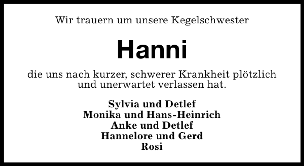 <p>Wir trauern um unsere Kegelschwester</p><p>Hanni<br />die uns nach kurzer, schwerer Krankheit plötzlich<br />und unerwartet verlassen hat.<br />Sylvia und Detlef<br />Monika und Hans-Heinrich<br />Anke und Detlef<br />Hannelore und Gerd<br />Rosi</p>