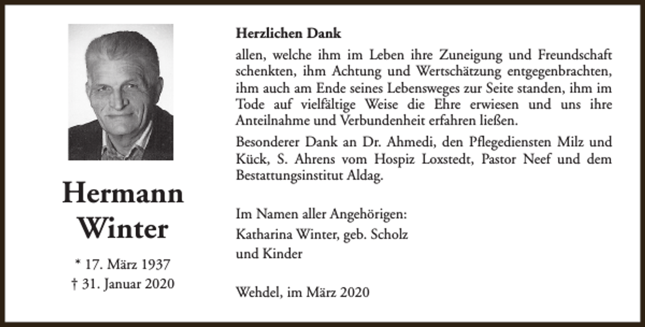 <p>Hermann<br />Winter<br />* 17. März 1937<br />† 31. Januar 2020</p><p>Herzlichen Dank<br />allen, welche ihm im Leben ihre Zuneigung und Freundschaft<br />schenkten, ihm Achtung und Wertschätzung entgegenbrachten,<br />ihm auch am Ende seines Lebensweges zur Seite standen, ihm im<br />Tode auf vielfältige Weise die Ehre erwiesen und uns ihre<br />Anteilnahme und Verbundenheit erfahren ließen.<br />Besonderer Dank an Dr. Ahmedi, den Pflegediensten Milz und<br />Kück, S. Ahrens vom Hospiz Loxstedt, Pastor Neef und dem<br />Bestattungsinstitut Aldag.<br />Im Namen aller Angehörigen:<br />Katharina Winter, geb. Scholz<br />und Kinder<br />Wehdel, im März 2020</p>