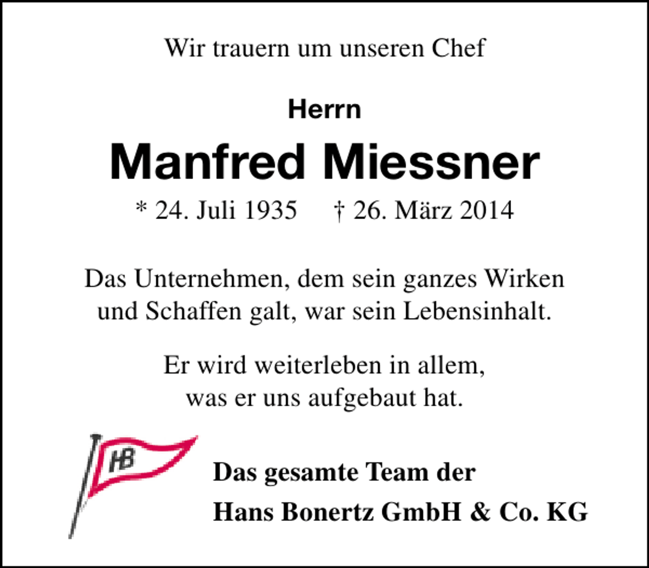 <p>Wir trauern um unseren Chef<br />Herrn</p><p>Manfred Miessner<br />* 24. Juli 1935</p><p>† 26. März 2014</p><p>Das Unternehmen, dem sein ganzes Wirken<br />und Schaffen galt, war sein Lebensinhalt.<br />Er wird weiterleben in allem,<br />was er uns aufgebaut hat.<br />Das gesamte Team der<br />Hans Bonertz GmbH &amp; Co. KG</p>