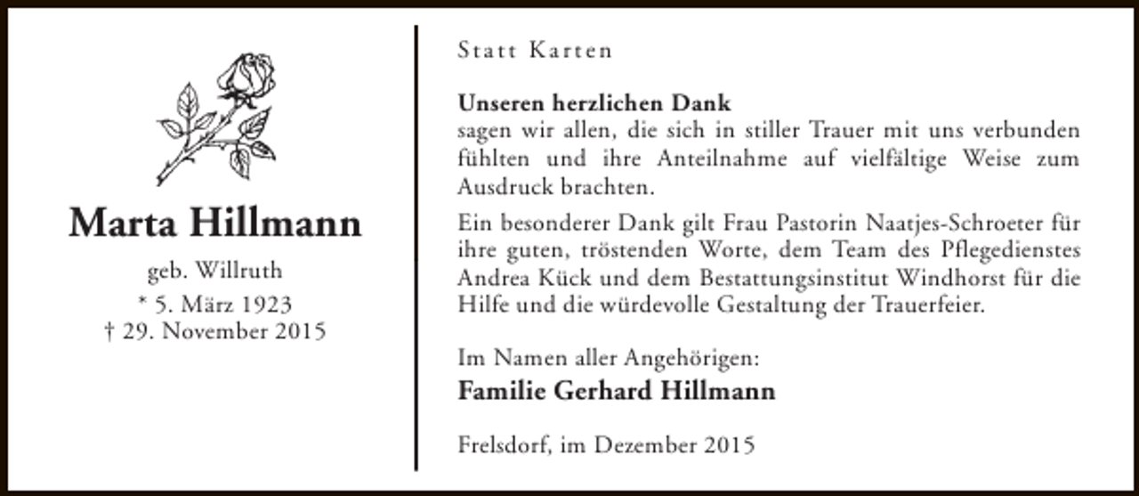 <p>St a t t K a r t e n</p><p>Marta Hillmann<br />geb. Willruth<br />* 5. März 1923<br />† 29. November 2015</p><p>Unseren herzlichen Dank<br />sagen wir allen, die sich in stiller Trauer mit uns verbunden<br />fühlten und ihre Anteilnahme auf vielfältige Weise zum<br />Ausdruck brachten.<br />Ein besonderer Dank gilt Frau Pastorin Naatjes-Schroeter für<br />ihre guten, tröstenden Worte, dem Team des Pflegedienstes<br />Andrea Kück und dem Bestattungsinstitut Windhorst für die<br />Hilfe und die würdevolle Gestaltung der Trauerfeier.<br />Im Namen aller Angehörigen:</p><p>Familie Gerhard Hillmann<br />Frelsdorf, im Dezember 2015</p>